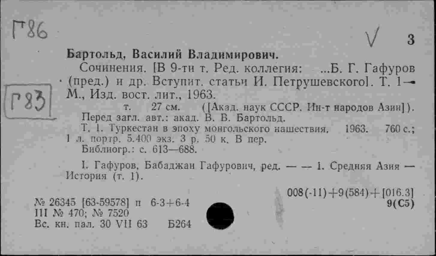 ﻿yj з
Бартольд, Василий Владимирович.
Сочинения. [В 9-ти т. Ред. коллегия: ...Б. Г. Гафуров _____— • (пред.) и др. Вступит, статьи И. Петрушевского]. T. 1— р çX М., Изд. вост, лит., 1963.
і О v/	т. 27 см. ( [Акад, наук СССР. Ин-т народов Азии] ).
'-----—-	Перед загл. авт.: акад. В. В. Бартольд.
T. 1. Туркестан в эпоху монгольского нашествия. 1963.	760с.;
1 л. пор гр. 5.400 экз. 3 р. 50 к. В пер.
Библиогр.: с. 613—688.
I. Гафуров, Бабаджан Гафурович, ред.-----1. Средняя Азия —
История (т. 1).
008(-11)+9(584)+[016.3]
№ 26345 [63-59578] п 6-3+6-4	9(С5)
III № 470; № 7520
Вс. кн. пал. ЗО VII 63	Б264